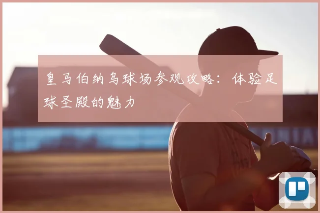 皇马伯纳乌球场参观攻略:体验足球圣殿的魅力