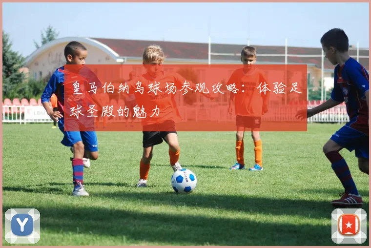 皇马伯纳乌球场参观攻略:体验足球圣殿的魅力