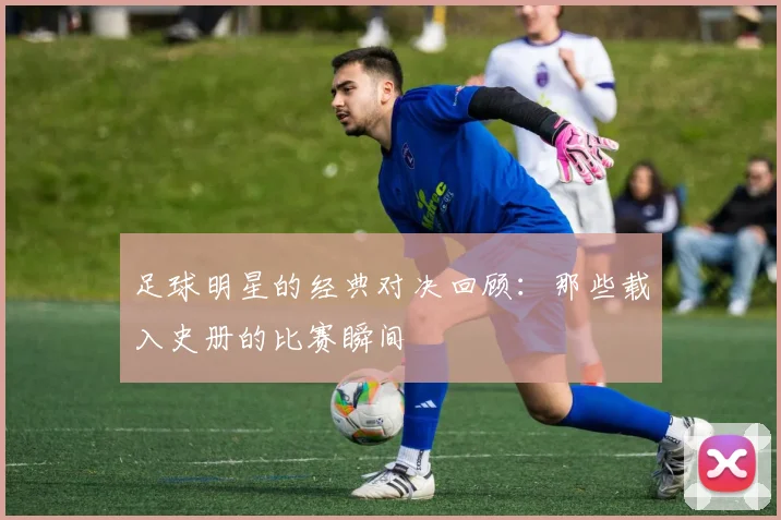 足球明星的经典对决回顾:那些载入史册的比赛瞬间