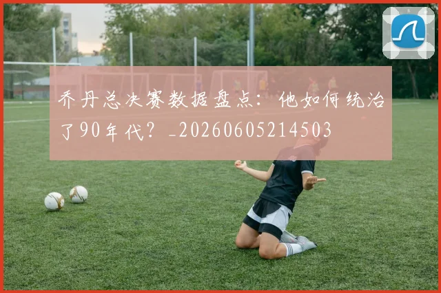 乔丹总决赛数据盘点：他如何统治了90年代？_20260605214503