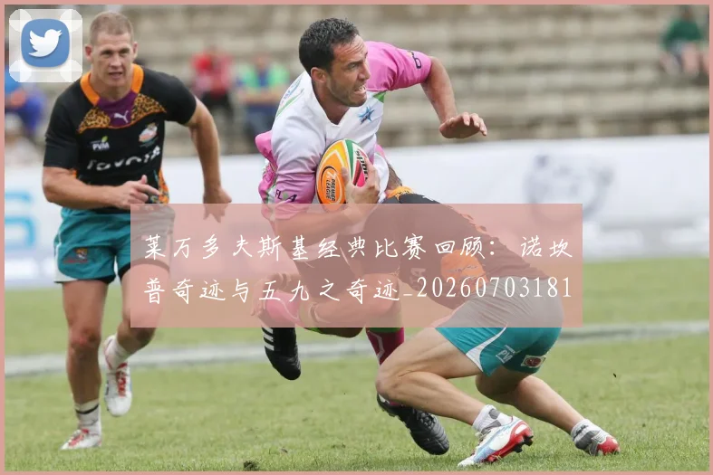 莱万多夫斯基经典比赛回顾:诺坎普奇迹与五九之奇迹_20260703181807