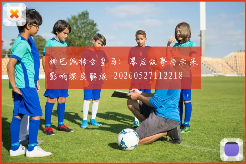 姆巴佩转会皇马:幕后故事与未来影响深度解读_20260527112218