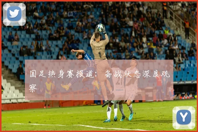 国足热身赛报道:备战状态深度观察