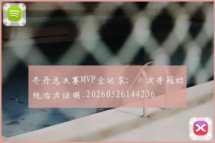 乔丹总决赛MVP全记录：六次夺冠的统治力证明_20260526144236