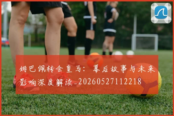 姆巴佩转会皇马:幕后故事与未来影响深度解读_20260527112218