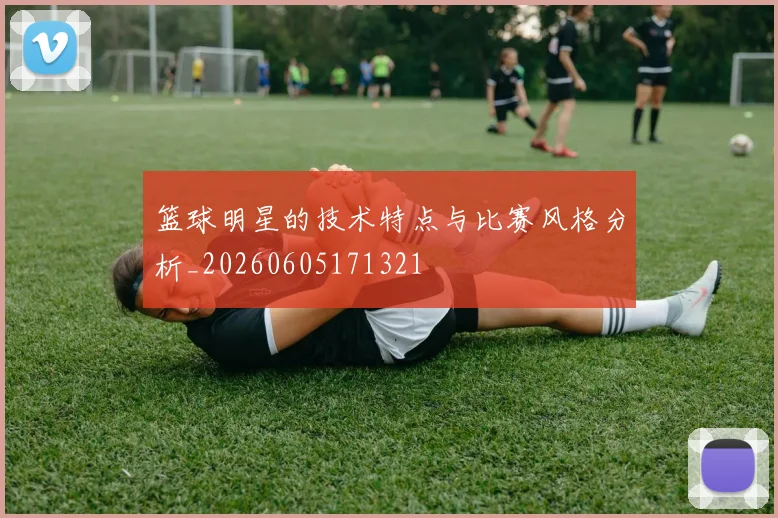 篮球明星的技术特点与比赛风格分析_20260605171321