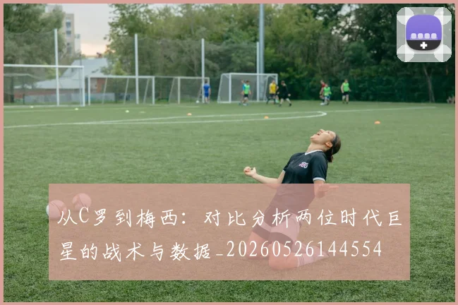 从C罗到梅西:对比分析两位时代巨星的战术与数据_20260526144554