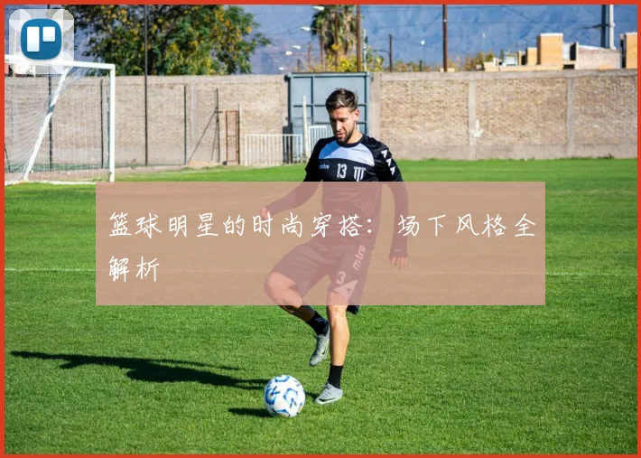 篮球明星的时尚穿搭:场下风格全解析
