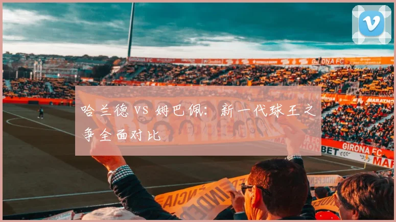 哈兰德 vs 姆巴佩:新一代球王之争全面对比