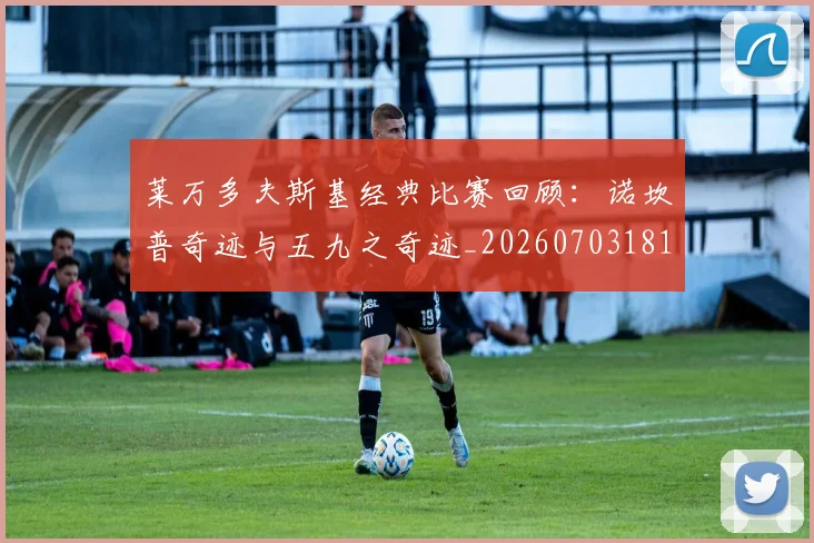 莱万多夫斯基经典比赛回顾:诺坎普奇迹与五九之奇迹_20260703181807